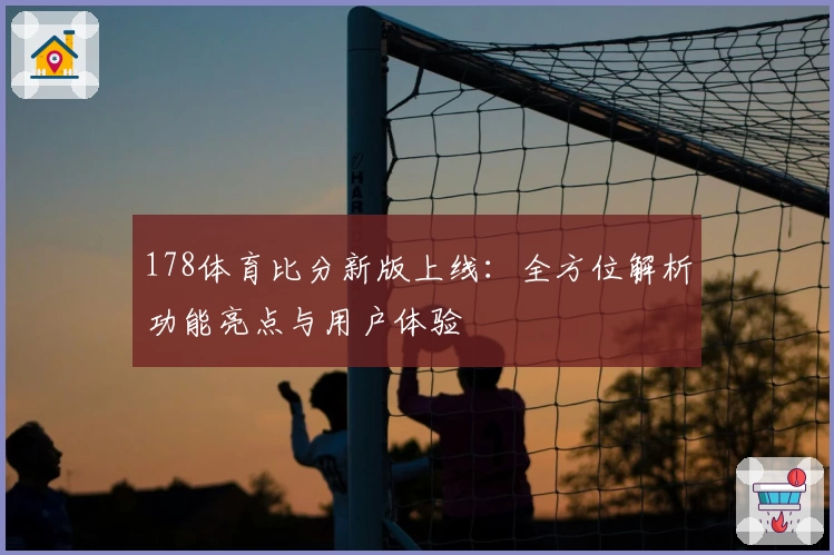 178体育比分新版上线：全方位解析功能亮点与用户体验