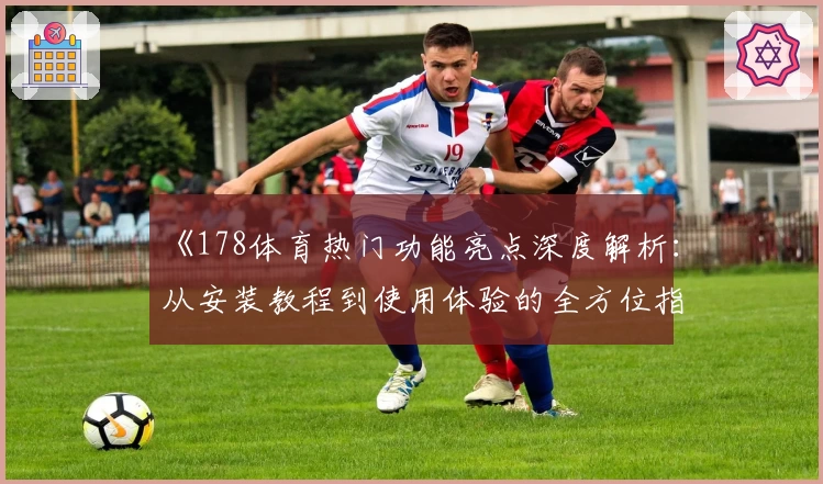 《178体育热门功能亮点深度解析：从安装教程到使用体验的全方位指南》