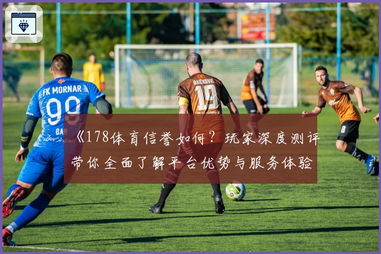 《178体育信誉如何？玩家深度测评带你全面了解平台优势与服务体验》