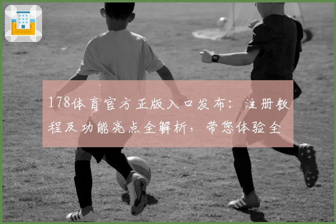178体育官方正版入口发布：注册教程及功能亮点全解析，带您体验全新互动魅力