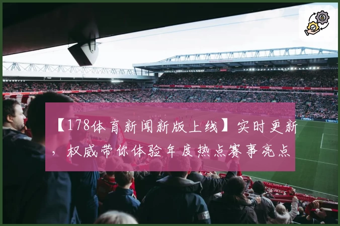 【178体育新闻新版上线】实时更新，权威带你体验年度热点赛事亮点