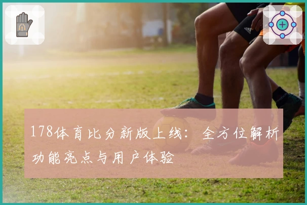 178体育比分新版上线：全方位解析功能亮点与用户体验